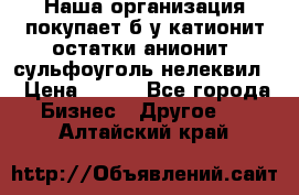 Наша организация покупает б/у катионит остатки анионит, сульфоуголь нелеквил. › Цена ­ 150 - Все города Бизнес » Другое   . Алтайский край